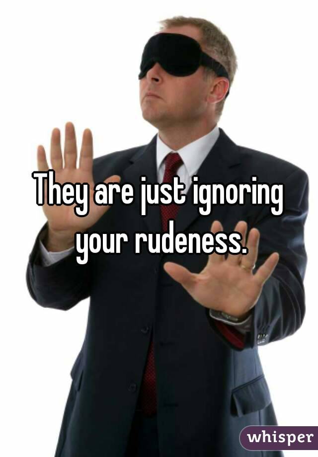 They are just ignoring your rudeness.