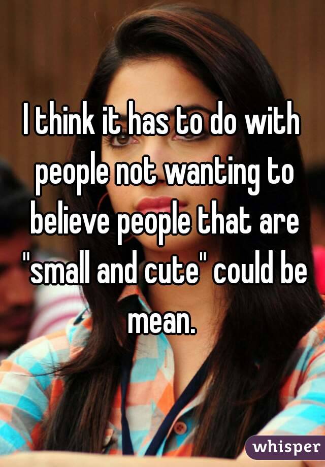 I think it has to do with people not wanting to believe people that are "small and cute" could be mean. 