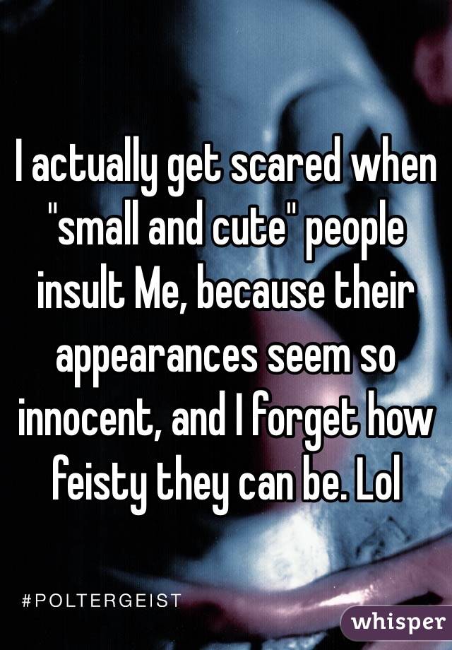 I actually get scared when "small and cute" people insult Me, because their appearances seem so innocent, and I forget how feisty they can be. Lol