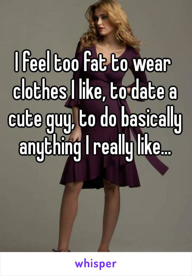 I feel too fat to wear clothes I like, to date a cute guy, to do basically anything I really like...