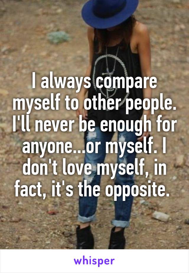 I always compare myself to other people. I'll never be enough for anyone...or myself. I don't love myself, in fact, it's the opposite. 