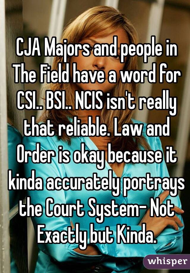 CJA Majors and people in The Field have a word for CSI.. BSI.. NCIS isn't really that reliable. Law and Order is okay because it kinda accurately portrays the Court System- Not Exactly but Kinda.
