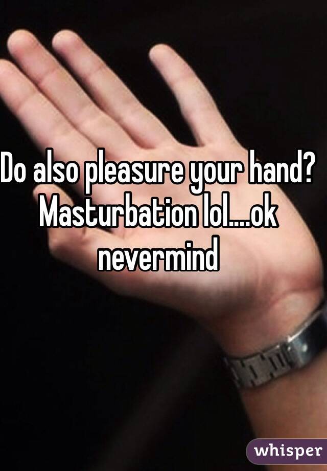 Do also pleasure your hand? Masturbation lol....ok nevermind 