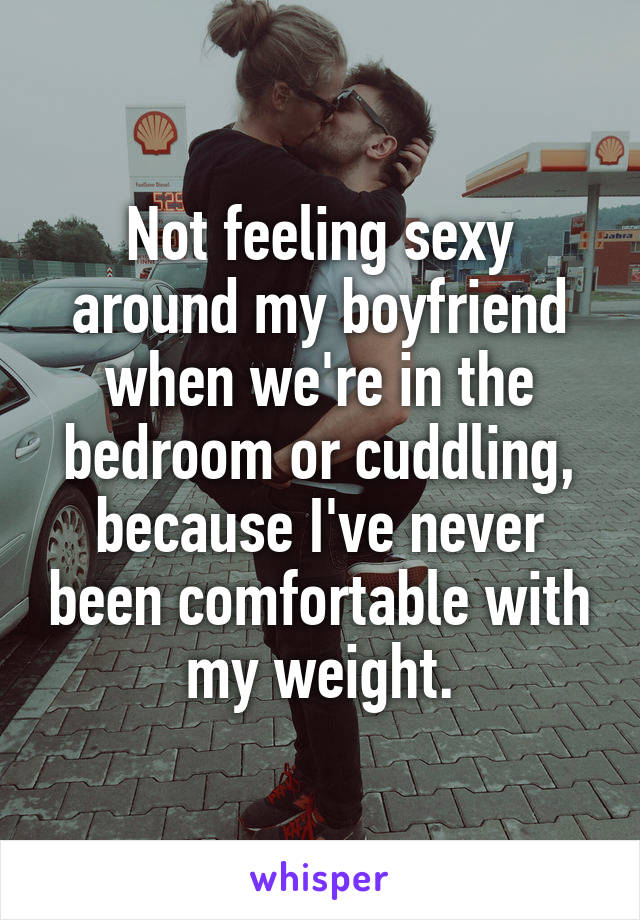 Not feeling sexy around my boyfriend when we're in the bedroom or cuddling, because I've never been comfortable with my weight.