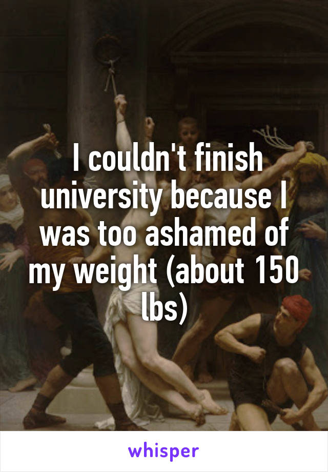  I couldn't finish university because I was too ashamed of my weight (about 150 lbs)