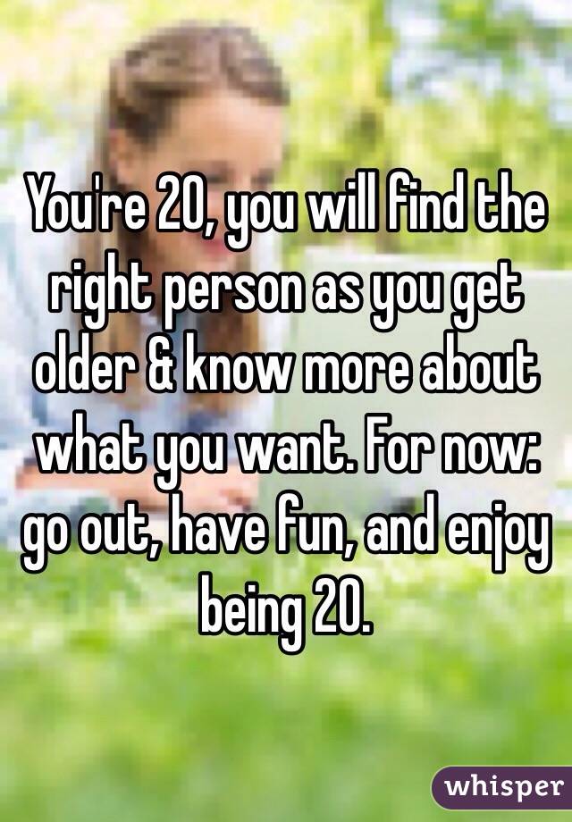 You're 20, you will find the right person as you get older & know more about what you want. For now: go out, have fun, and enjoy being 20.