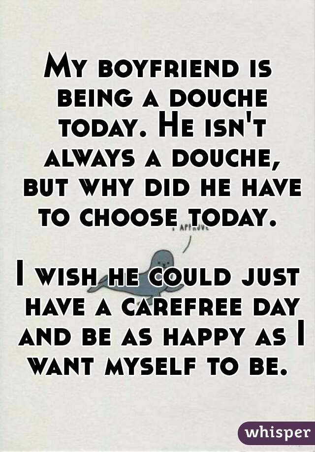 My boyfriend is being a douche today. He isn't always a douche, but why did he have to choose today. 

I wish he could just have a carefree day and be as happy as I want myself to be. 