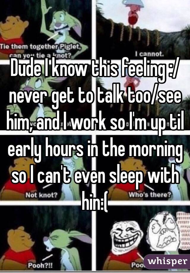 Dude I know this feeling :/ never get to talk too/see him, and I work so I'm up til early hours in the morning so I can't even sleep with hin:( 