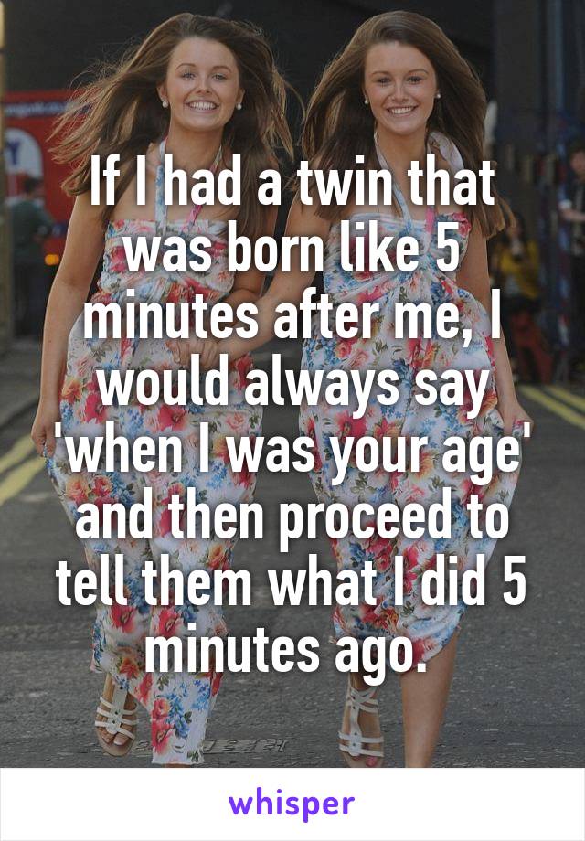 If I had a twin that was born like 5 minutes after me, I would always say 'when I was your age' and then proceed to tell them what I did 5 minutes ago. 