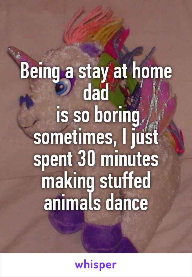 Being a stay at home dad
 is so boring sometimes, I just spent 30 minutes making stuffed animals dance