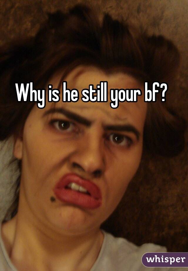 Why is he still your bf?
