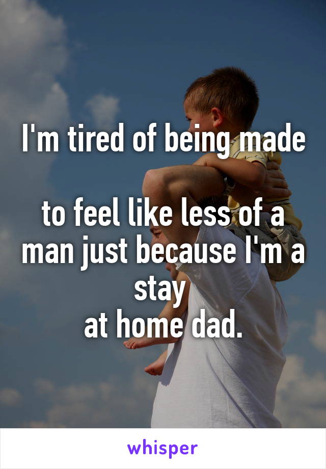 I'm tired of being made 
to feel like less of a man just because I'm a stay 
at home dad.