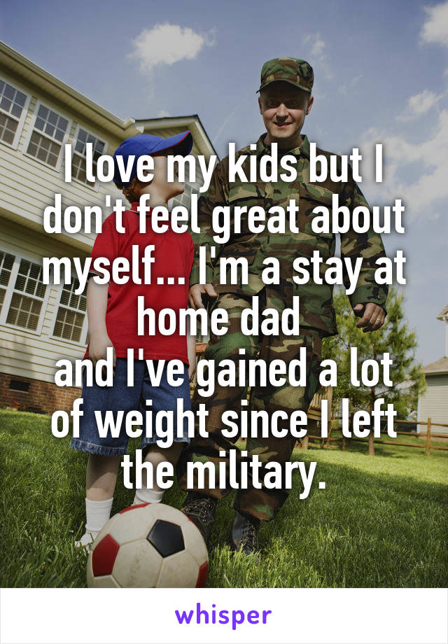 I love my kids but I don't feel great about myself... I'm a stay at home dad 
and I've gained a lot of weight since I left the military.