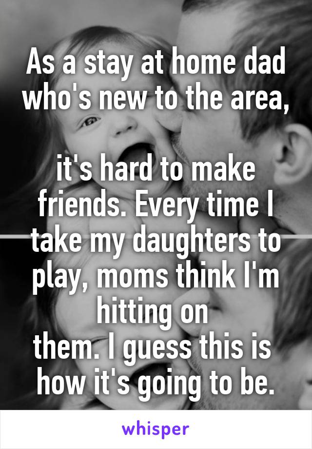 As a stay at home dad who's new to the area, 
it's hard to make friends. Every time I take my daughters to play, moms think I'm hitting on 
them. I guess this is 
how it's going to be.
