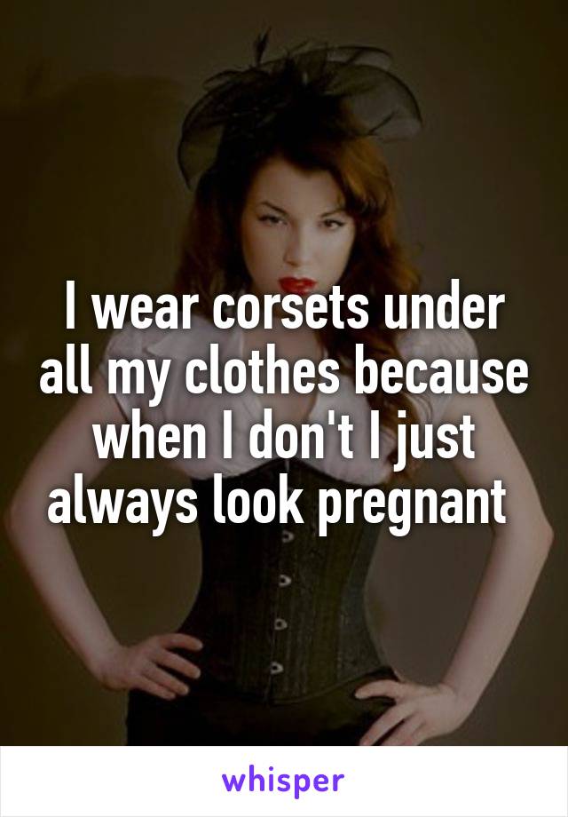 I wear corsets under all my clothes because when I don't I just always look pregnant 