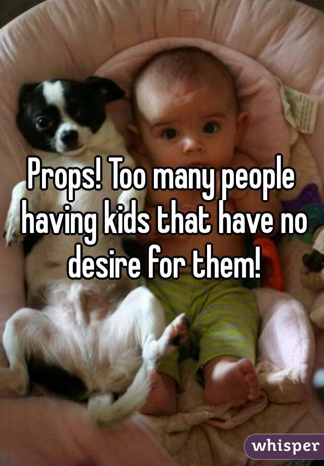 Props! Too many people having kids that have no desire for them!