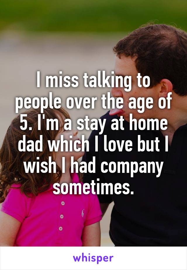 I miss talking to people over the age of 5. I'm a stay at home dad which I love but I wish I had company sometimes.