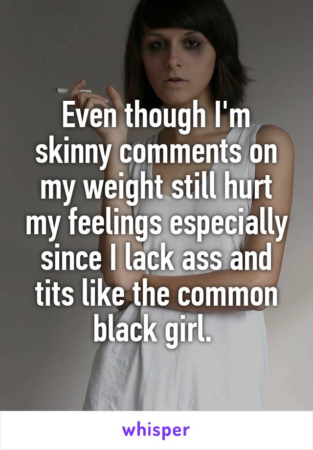 Even though I'm skinny comments on my weight still hurt my feelings especially since I lack ass and tits like the common black girl. 