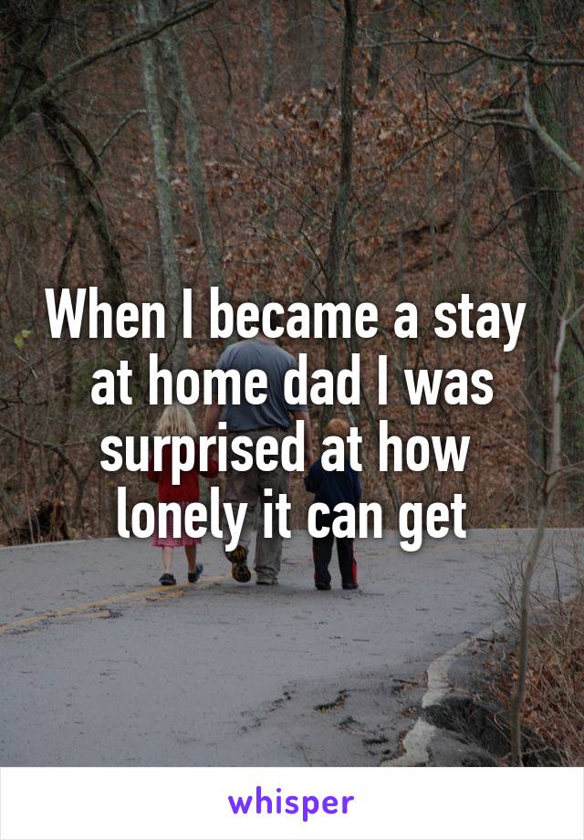 When I became a stay 
at home dad I was surprised at how 
lonely it can get