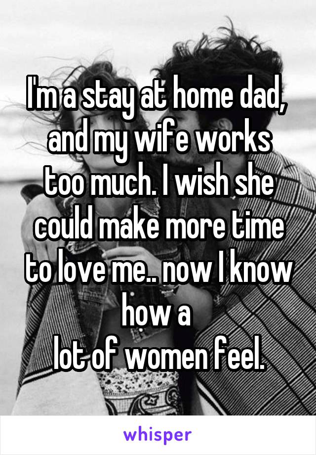 I'm a stay at home dad, 
and my wife works too much. I wish she could make more time to love me.. now I know how a 
lot of women feel.
