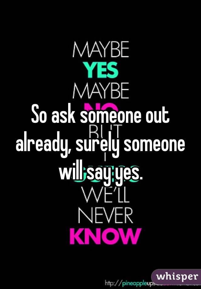 So ask someone out already, surely someone will say yes.