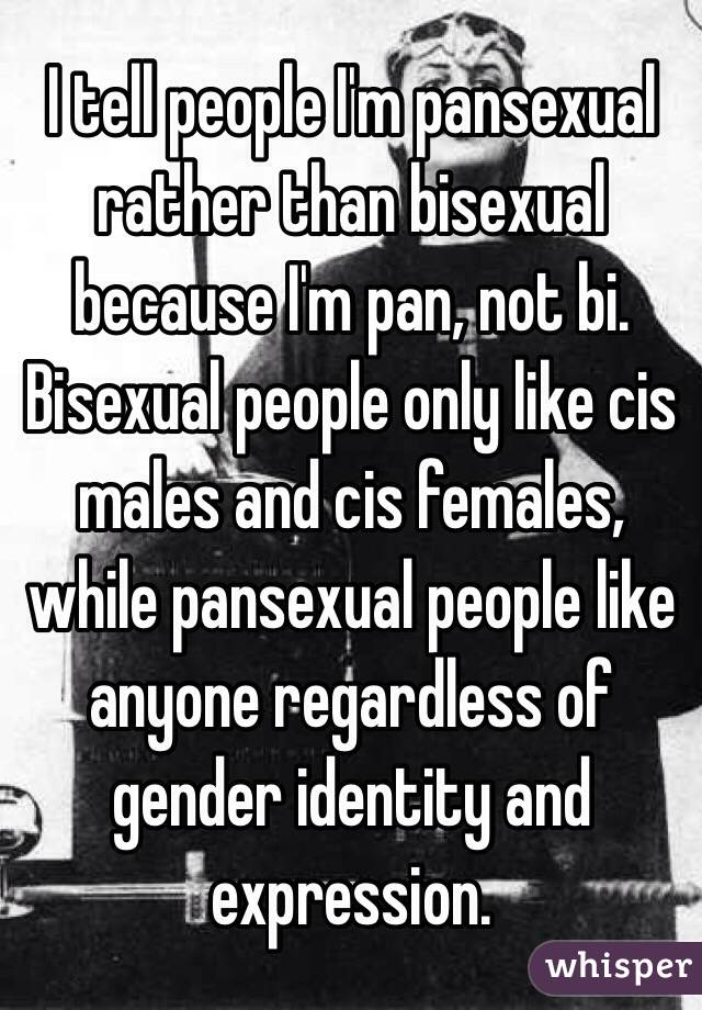 I tell people I'm pansexual rather than bisexual because I'm pan, not bi. Bisexual people only like cis males and cis females, while pansexual people like anyone regardless of gender identity and expression. 