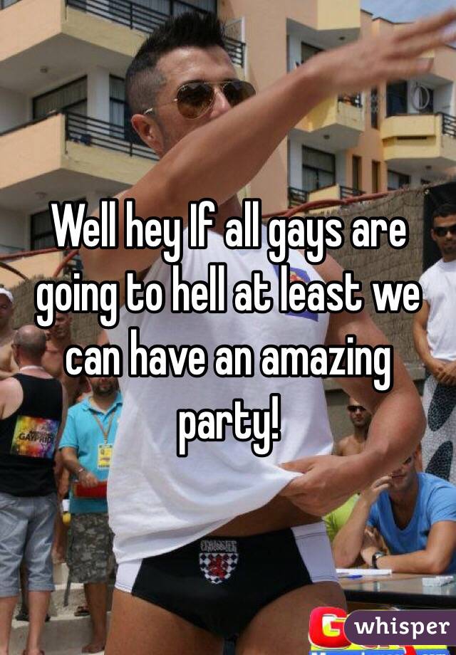 Well hey If all gays are going to hell at least we can have an amazing party!
