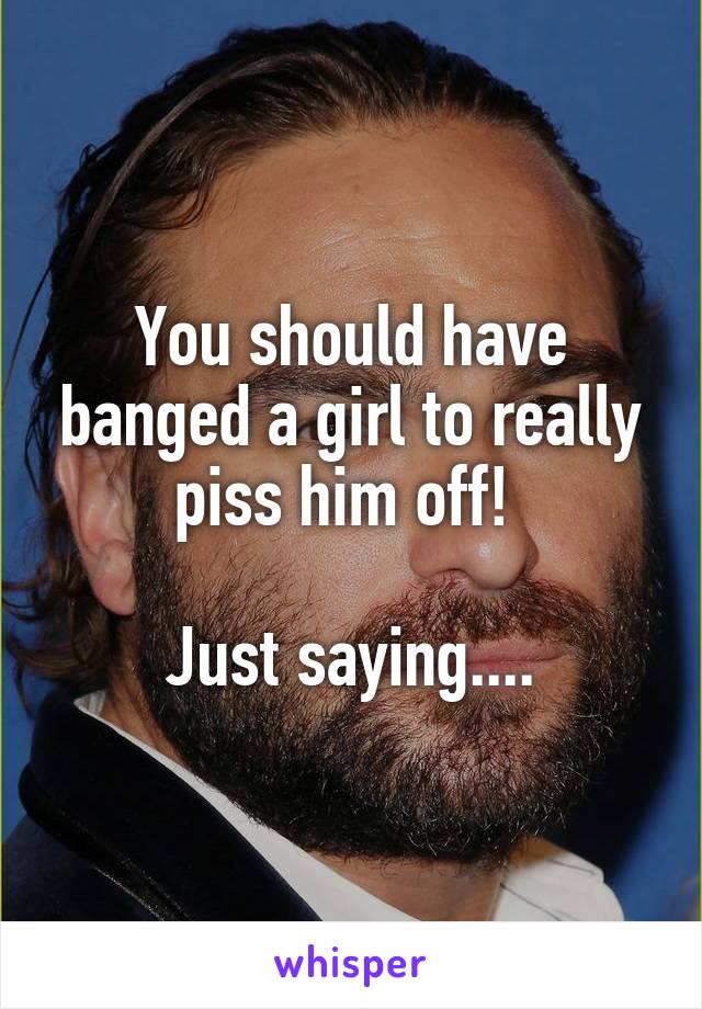 You should have banged a girl to really piss him off! 

Just saying....