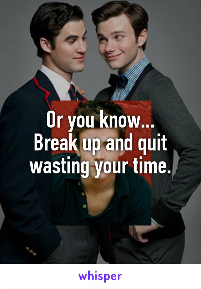 Or you know...
Break up and quit
wasting your time.