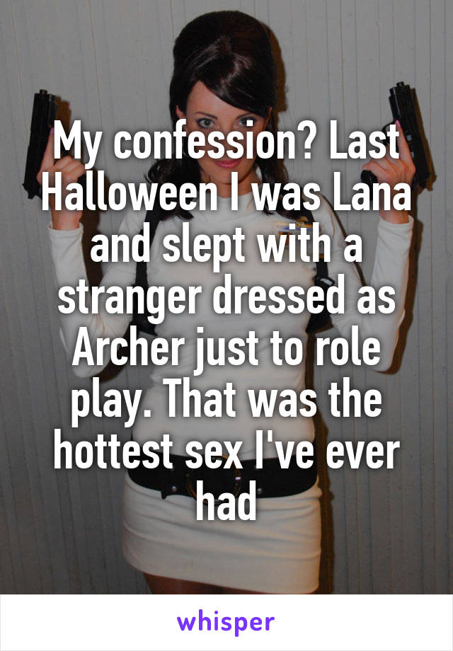 My confession? Last Halloween I was Lana and slept with a stranger dressed as Archer just to role play. That was the hottest sex I've ever had