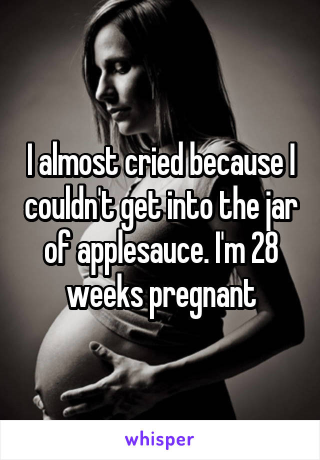 I almost cried because I couldn't get into the jar of applesauce. I'm 28 weeks pregnant