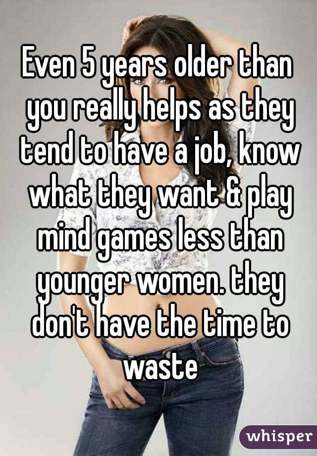 Even 5 years older than you really helps as they tend to have a job, know what they want & play mind games less than younger women. they don't have the time to waste