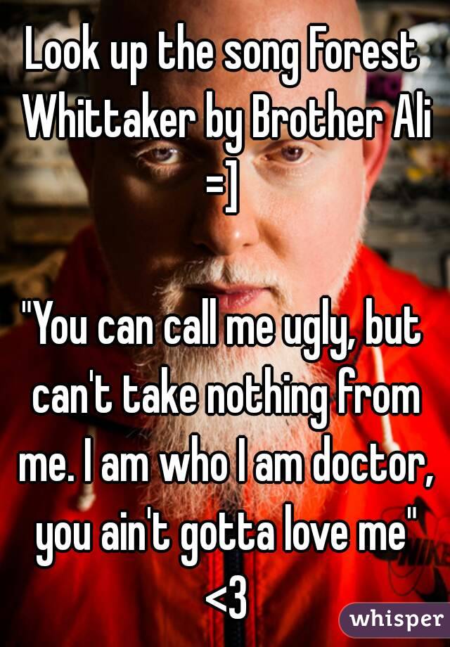 Look up the song Forest Whittaker by Brother Ali =] 

"You can call me ugly, but can't take nothing from me. I am who I am doctor, you ain't gotta love me" <3