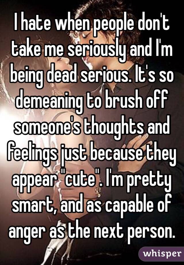 I hate when people don't take me seriously and I'm being dead serious. It's so demeaning to brush off someone's thoughts and feelings just because they appear "cute". I'm pretty smart, and as capable of anger as the next person.