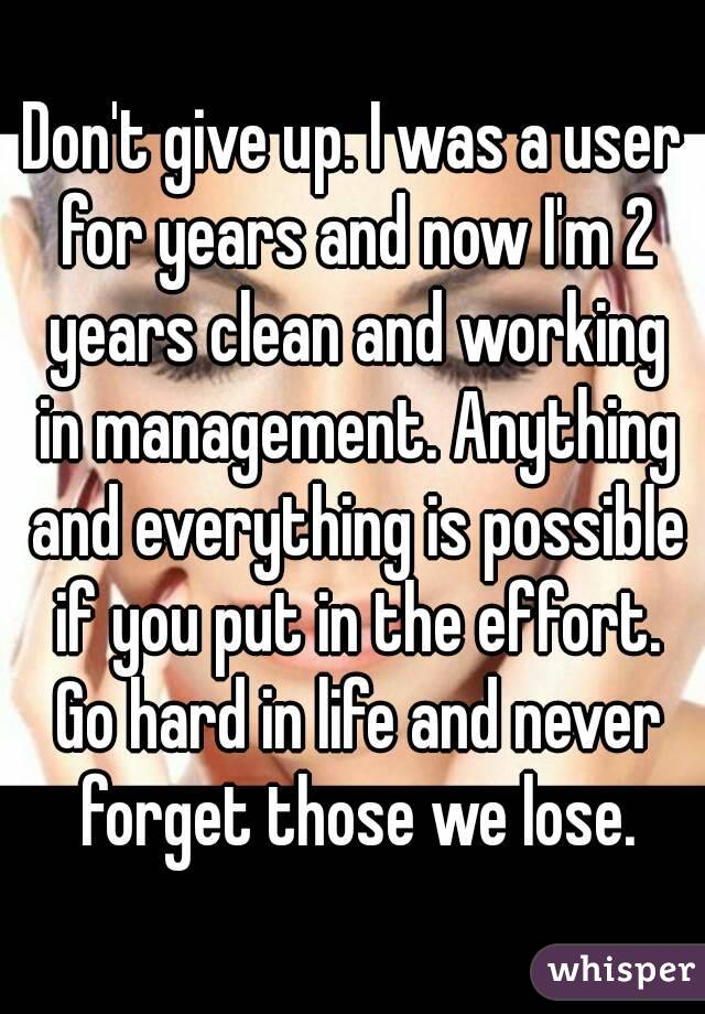 Don't give up. I was a user for years and now I'm 2 years clean and working in management. Anything and everything is possible if you put in the effort. Go hard in life and never forget those we lose.