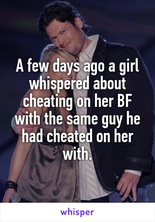 A few days ago a girl whispered about cheating on her BF with the same guy he had cheated on her with.