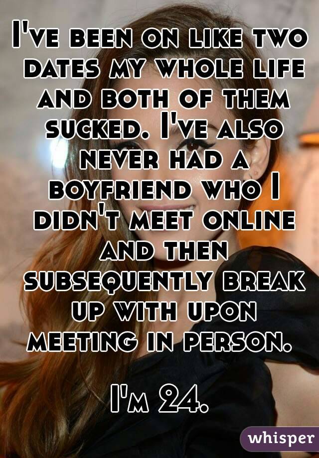 I've been on like two dates my whole life and both of them sucked. I've also never had a boyfriend who I didn't meet online and then subsequently break up with upon meeting in person. 

I'm 24.