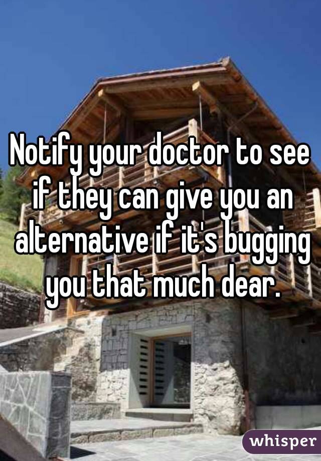 Notify your doctor to see if they can give you an alternative if it's bugging you that much dear.