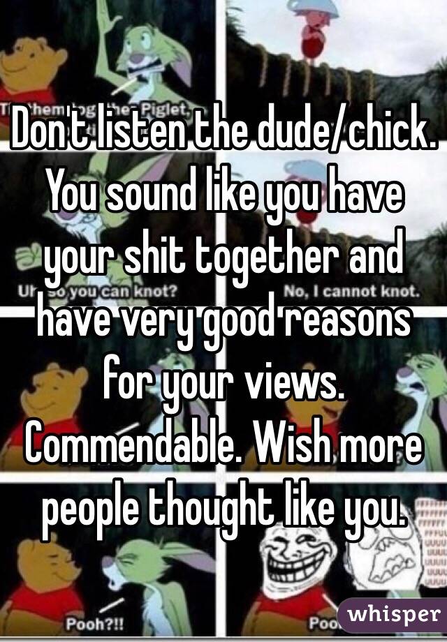 Don't listen the dude/chick. You sound like you have your shit together and have very good reasons for your views. Commendable. Wish more people thought like you.