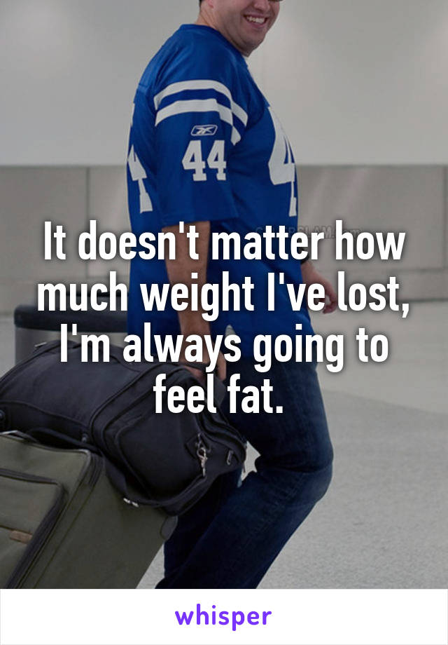 It doesn't matter how much weight I've lost, I'm always going to feel fat. 