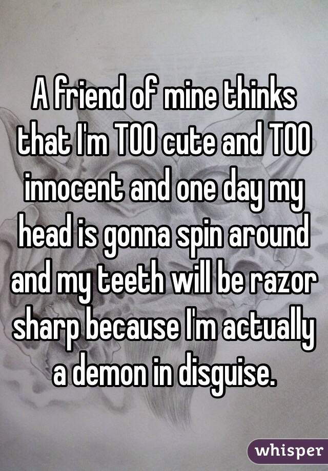 A friend of mine thinks that I'm TOO cute and TOO innocent and one day my head is gonna spin around and my teeth will be razor sharp because I'm actually a demon in disguise. 