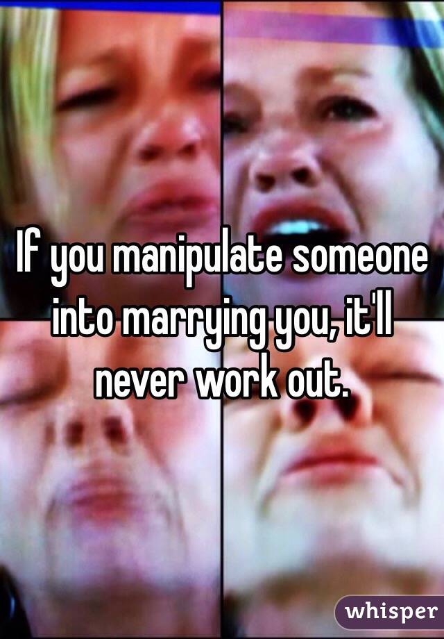 If you manipulate someone into marrying you, it'll never work out. 