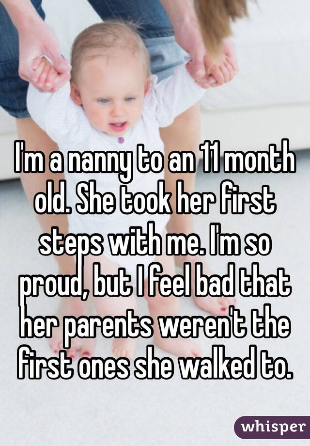 I'm a nanny to an 11 month old. She took her first steps with me. I'm so proud, but I feel bad that her parents weren't the first ones she walked to.