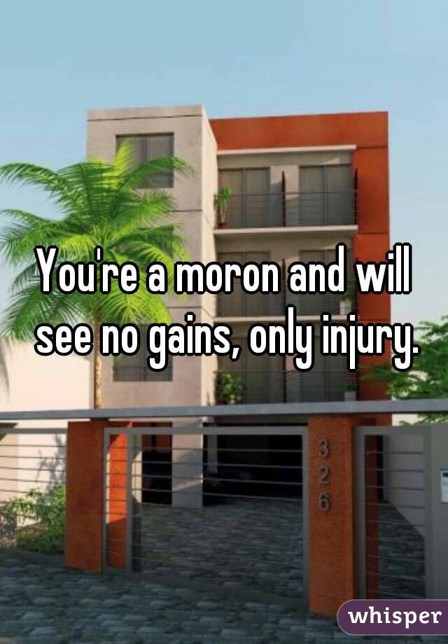 You're a moron and will see no gains, only injury.