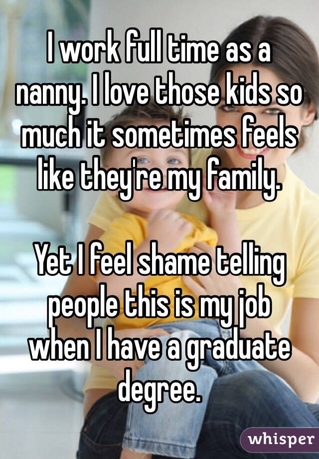 I work full time as a 
nanny. I love those kids so much it sometimes feels like they're my family. 

Yet I feel shame telling people this is my job 
when I have a graduate degree.