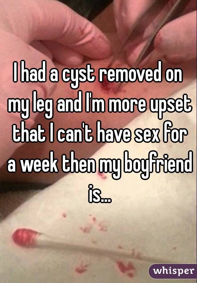 I had a cyst removed on my leg and I'm more upset that I can't have sex for a week then my boyfriend is...