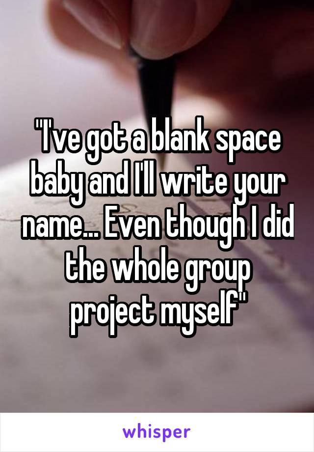 "I've got a blank space baby and I'll write your name... Even though I did the whole group project myself"