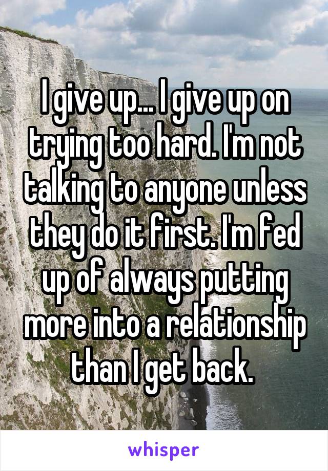 I give up... I give up on trying too hard. I'm not talking to anyone unless they do it first. I'm fed up of always putting more into a relationship than I get back. 