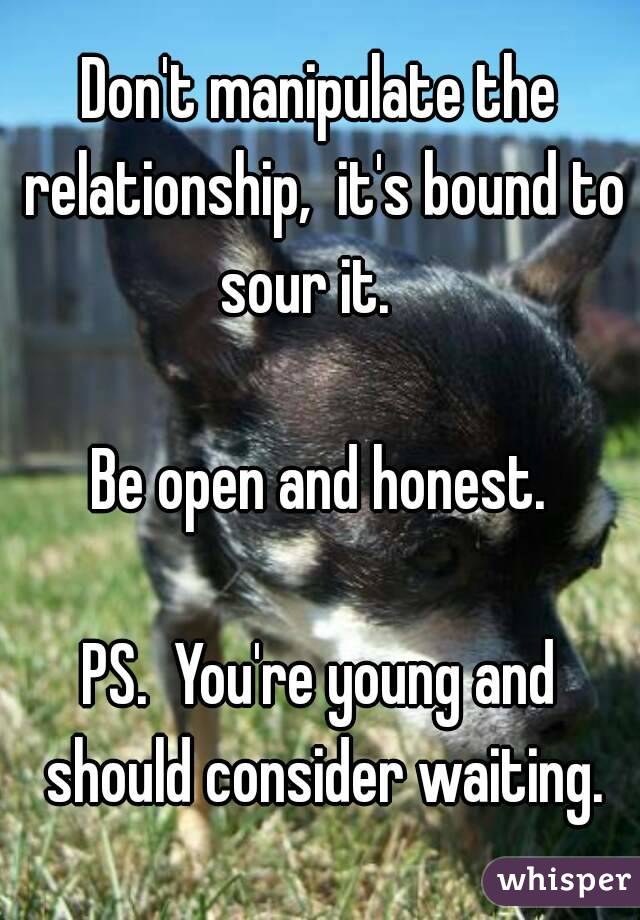 Don't manipulate the relationship,  it's bound to sour it.   

Be open and honest.

PS.  You're young and should consider waiting.