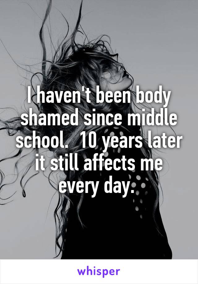 I haven't been body shamed since middle school.  10 years later it still affects me every day. 